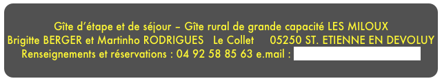 
Gîte d’étape et de séjour – Gîte rural de grande capacité LES MILOUXBrigitte BERGER et Martinho RODRIGUES   Le Collet     05250 ST. ETIENNE EN DEVOLUY Renseignements et réservations : 04 92 58 85 63 e.mail : brigitteberger05@yahoo.fr